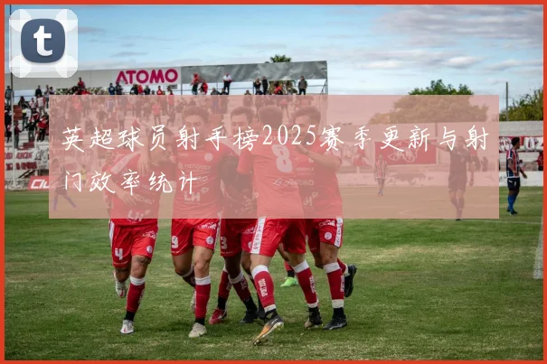 英超球员射手榜2025赛季更新与射门效率统计