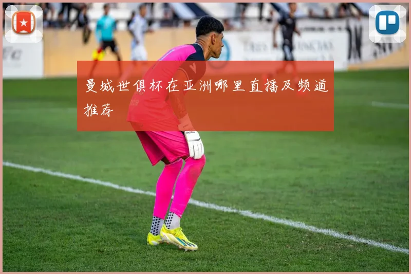 曼城世俱杯在亚洲哪里直播及频道推荐