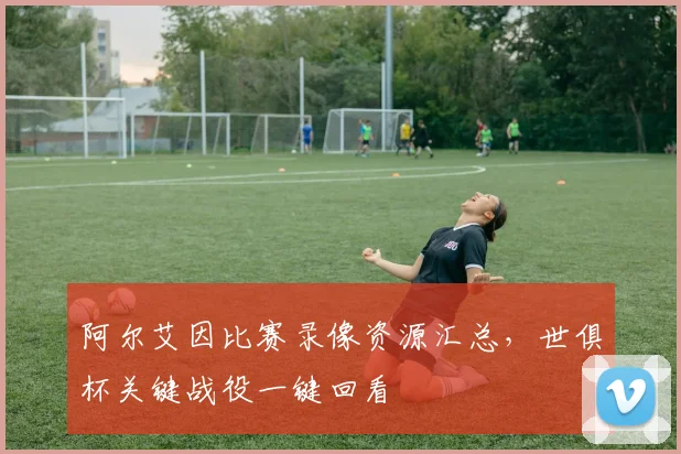 阿尔艾因比赛录像资源汇总，世俱杯关键战役一键回看