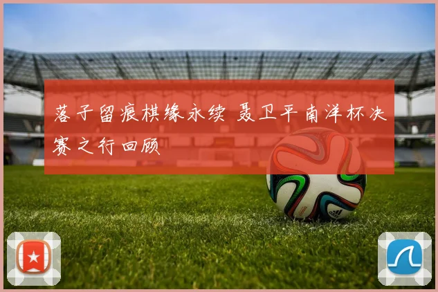 落子留痕棋缘永续 聂卫平南洋杯决赛之行回顾