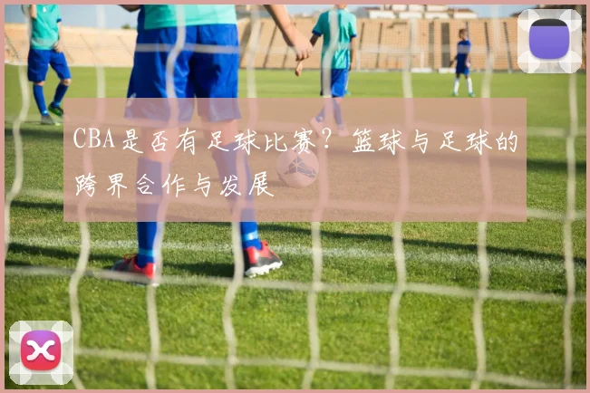 CBA是否有足球比赛？篮球与足球的跨界合作与发展